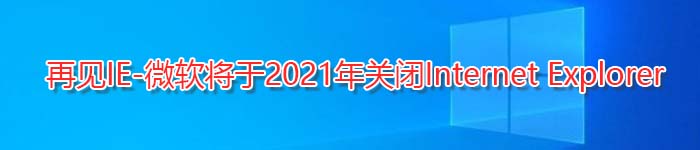 再见IE-微软将于2021年关闭Internet Explorer