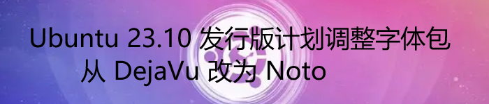 从 DejaVu 改为 Noto，Ubuntu 23.10 发行版计划调整字体包